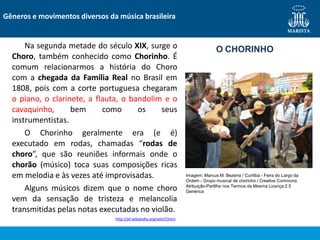 Na segunda metade do século XIX, surge o
Choro, também conhecido como Chorinho. É
comum relacionarmos a história do Choro
com a chegada da Família Real no Brasil em
1808, pois com a corte portuguesa chegaram
o piano, o clarinete, a flauta, o bandolim e o
cavaquinho, bem como os seus
instrumentistas.
O Chorinho geralmente era (e é)
executado em rodas, chamadas “rodas de
choro”, que são reuniões informais onde o
chorão (músico) toca suas composições ricas
em melodia e às vezes até improvisadas.
Alguns músicos dizem que o nome choro
vem da sensação de tristeza e melancolia
transmitidas pelas notas executadas no violão.
http://pt.wikipedia.org/wiki/Choro
Gêneros e movimentos diversos da música brasileira
O CHORINHO
Imagem: Marcus M. Bezerra / Curitiba - Feira do Largo da
Ordem - Grupo musical de chorinho / Creative Commons
Atribuição-Partilha nos Termos da Mesma Licença 2.5
Genérica
 