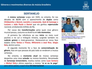 O segundo momento foi a fase da comercialização do
gênero, fase em que pessoas do país todo se renderam a musica
sertaneja.
No entanto, o momento atual da música sertaneja
despertou uma nova eclosão na música brasileira. Renomeado
de Sertanejo Universitário, revelou nomes como Luan Santana
e Michel Teló,o último exportou a música “ai se eu te pego”
para vários países, a qual virou hit internacional.
SERTANEJO
A música sertaneja surgiu em 1929, no entanto, foi nas
décadas de 80/90 com o aparecimento de duplas como
Chitãozinho e Xororó, Leandro e Leoanardo, Zezé di Camargo e
Luciano e João Paulo e Daniel que ela ganhou repercussão
nacional, arrebatando milhões de fãs.
Por causa das transformações pelas quais esse gênero
musical passou, costuma-se dividi-lo em três momentos.
O primeiro faz referência ao seu início no meio rural
paulista e no sul e triângulo mineiro, surgindo também no
sudeste goiano e mato-grossense. Destacaram-se nessa fase
dulplas como Tonico e Tinoco, Milionário e José Rico, Sérgio
Reis, dentre outros.
Gêneros e movimentos diversos da música brasileira
Chitãozinho e Xororó
Michel Teló
Imagem:
Igor
Duarte
/
Michel
Teló
em
Itabuna-SP,
Brasil.
/
Creative
Commons
Attribution-
Share
Alike
2.0
Generic
Imagem: Sérgio Savarese da cidade de
São Paulo / Ipiranga, Brasil /
www.saladageral.blogger.com.br/ Creative
Commons Attribution-Share Alike 2.0
Generic
 
