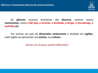 Os gêneros musicais brasileiros são diversos, existem outros
movimentos, como o hip hop, o arrocha, a lambada, o brega, o tecnobrega, o
carimbó, etc.
Por sermos um país de dimensões continentais e dividido em regiões,
cada região vai apresentar sua música, sua cultura...
Somos um só povo, porém diferentes!
Gêneros e movimentos diversos da música brasileira
 
