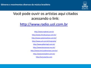 Você pode ouvir os artistas aqui citados
acessando o link:
http://www.radio.uol.com.br
Gêneros e movimentos diversos da música brasileira
http://www.mpbnet.com.br
http://www.chicobuarque.com.br/
http://www.caetanoveloso.com.br/
http://www.uol.com.br/tropicalia/
http://www.gilbertogil.com.br/
http://www.bossanova.mus.br/
http://www.viniciusdemoraes.com.br/
http://www.tomjobim.com.br/
http://osmutantes.com
 