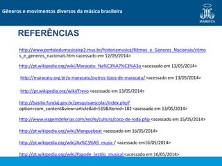 REFERÊNCIAS
http://www.portaledumusicalcp2.mus.br/historiamusica/Ritmos_e_Generos_Nacionais/ritmo
s_e_generos_nacionais.htm <acessado em 12/05/2014>
http://pt.wikipedia.org/wiki/Maracatu_Na%C3%A7%C3%A3o <acessado em 13/05/2014>
http://maracatu.org.br/o-maracatu/outros-tipos-de-maracatu/ <acessado em 13/05/2014>
http://pt.wikipedia.org/wiki/Frevo <acessado em 13/05/2014>
http://basilio.fundaj.gov.br/pesquisaescolar/index.php?
option=com_content&view=article&id=519&Itemid=182 <acessado em 13/05/2014>
http://www.viagemdeferias.com/recife/cultura/coco-de-roda.php <acessado em 15/05/2014>
http://pt.wikipedia.org/wiki/Manguebeat <acessado em 16/05/2014>
http://pt.wikipedia.org/wiki/Ax%C3%A9_music / <acessado em16/05/2014>
http://pt.wikipedia.org/wiki/Pagode_(estilo_musical <acessado em 16/05/2014>
Gêneros e movimentos diversos da música brasileira
 