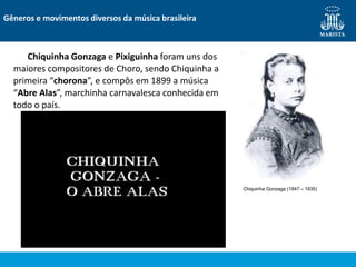 Chiquinha Gonzaga e Pixiguinha foram uns dos
maiores compositores de Choro, sendo Chiquinha a
primeira “chorona”, e compôs em 1899 a música
“Abre Alas”, marchinha carnavalesca conhecida em
todo o país.
Gêneros e movimentos diversos da música brasileira
Chiquinha Gonzaga (1847 – 1935)
 