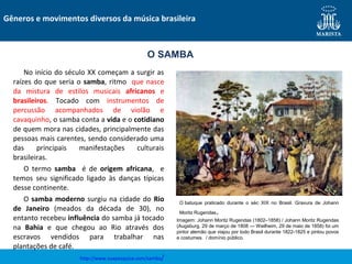 No início do século XX começam a surgir as
raízes do que seria o samba, ritmo que nasce
da mistura de estilos musicais africanos e
brasileiros. Tocado com instrumentos de
percussão acompanhados de violão e
cavaquinho, o samba conta a vida e o cotidiano
de quem mora nas cidades, principalmente das
pessoas mais carentes, sendo considerado uma
das principais manifestações culturais
brasileiras.
O termo samba é de origem africana, e
temos seu significado ligado às danças típicas
desse continente.
O samba moderno surgiu na cidade do Rio
de Janeiro (meados da década de 30), no
entanto recebeu influência do samba já tocado
na Bahia e que chegou ao Rio através dos
escravos vendidos para trabalhar nas
plantações de café.
http://www.suapesquisa.com/samba/
Gêneros e movimentos diversos da música brasileira
O SAMBA
O batuque praticado durante o séc XIX no Brasil. Gravura de Johann
Moritz Rugendas.
Imagem: Johann Moritz Rugendas (1802–1858) / Johann Moritz Rugendas
(Augsburg, 29 de março de 1808 — Weilheim, 29 de maio de 1858) foi um
pintor alemão que viajou por todo Brasil durante 1822-1825 e pintou povos
e costumes. / domínio público.
 
