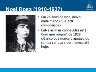 Noel Rosa (1910-1937)
• Em 26 anos de vida, deixou
nada menos que 228
composições.
• Entre as mais conhecidas está
Com que roupa?, de 1929,
clássico que marca o apogeu do
samba carioca e permanece até
hoje.
 