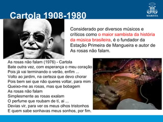 Cartola 1908-1980
Considerado por diversos músicos e
críticos como o maior sambista da história
da música brasileira, é o fundador da
Estação Primeira de Mangueira e autor de
As rosas não falam.
As rosas não falam (1976) - Cartola
Bate outra vez, com esperança o meu coração
Pois já vai terminando o verão, enfim ...
Volto ao jardim, na certeza que devo chorar
Pois bem sei que não queres voltar, para mim ...
Queixo-me as rosas, mas que bobagem
As rosas não falam
Simplesmente as rosas exalam
O perfume que roubam de tí, ai ...
Devias vir, para ver os meus olhos tristonhos
E quem sabe sonhavas meus sonhos, por fim.
 