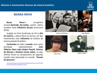 Bossa Nova é um gênero
musical derivado do samba, porém sofreu
também forte influência do jazz americano
(EUA).
Surgido no final da década de 50 no Rio
de Janeiro, a Bossa Nova se tornou um dos
movimentos mais influentes da história da
música popular brasileira.
Conhecida em todo o mundo, teve como
principais representantes João
Gilberto, Nara Leão, Baden Powell, Vinicius
de Moraes e Antônio Carlos Jobim, os dois
últimos foram os compositores da segunda
canção mais executada no mundo: “Garota
de Ipanema”.
http://www.slideshare.net/GianGabrielGuglielmelli/msica-brasil-9214924
http://pt.wikipedia.org/wiki/Bossa_Nova
Gêneros e movimentos diversos da música brasileira
BOSSA NOVA
Vinicius de Moraes João Gilberto
Nara Leão Baden Powell
 