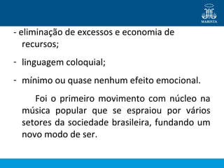 - eliminação de excessos e economia de
recursos;
- linguagem coloquial;
- mínimo ou quase nenhum efeito emocional.
Foi o primeiro movimento com núcleo na
música popular que se espraiou por vários
setores da sociedade brasileira, fundando um
novo modo de ser.
 