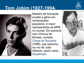Maestro de formação
erudita e gênio em
composições
populares, é maior
representante da MPB
no mundo. Em parceria
com Vinícius de
Moraes, compôs
Chega de Saudade
(1958), que estourou
na voz de João
Gilberto, assim como
Desafinado.
Tom Jobim (1927-1994)
 