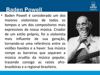 Baden Powell
• Baden Powell é considerado um dos
maiores violonistas de todos os
tempos e um dos compositores mais
expressivos da nossa música. Criador
de um estilo próprio, foi o violonista
mais influente de sua geração,
tornando-se uma referência entre os
violões havidos e a haver. Sua música
rompe as barreiras que separam a
música erudita da música popular,
trazendo consigo as raízes afro-
brasileiras e o regional brasileiro.
 