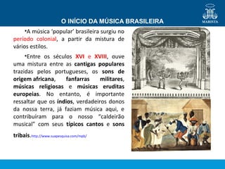 •A música ‘popular’ brasileira surgiu no
período colonial, a partir da mistura de
vários estilos.
•Entre os séculos XVI e XVIII, ouve
uma mistura entre as cantigas populares
trazidas pelos portugueses, os sons de
origem africana, fanfarras militares,
músicas religiosas e músicas eruditas
europeias. No entanto, é importante
ressaltar que os índios, verdadeiros donos
da nossa terra, já faziam música aqui, e
contribuíram para o nosso “caldeirão
musical” com seus típicos cantos e sons
tribais.http://www.suapesquisa.com/mpb/
O INÍCIO DA MÚSICA BRASILEIRA
 