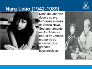 Nara Leão (1942-1989)
Dona de uma voz
doce e suave,
tornou-se a musa
da Bossa Nova.
Seu apartamento
na Av. Atlântica,
no Rio de Janeiro,
era ponto de
encontro dos
grandes
bossanovistas.
 