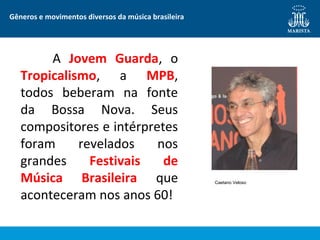 Gêneros e movimentos diversos da música brasileira
A Jovem Guarda, o
Tropicalismo, a MPB,
todos beberam na fonte
da Bossa Nova. Seus
compositores e intérpretes
foram revelados nos
grandes Festivais de
Música Brasileira que
aconteceram nos anos 60!
Caetano Veloso
 