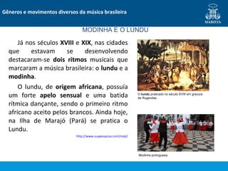 Já nos séculos XVIII e XIX, nas cidades
que estavam se desenvolvendo
destacaram-se dois ritmos musicais que
marcaram a música brasileira: o lundu e a
modinha.
O lundu, de origem africana, possuía
um forte apelo sensual e uma batida
rítmica dançante, sendo o primeiro ritmo
africano aceito pelos brancos. Ainda hoje,
na Ilha de Marajó (Pará) se pratica o
Lundu.
http://www.suapesquisa.com/mpb/
Gêneros e movimentos diversos da música brasileira
MODINHA E O LUNDU
O lundu praticado no século XVIII em gravura
de Rugendas.
Modinha portuguesa.
 