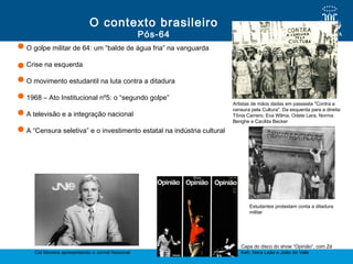O golpe militar de 64: um “balde de água fria” na vanguarda
Crise na esquerda
O movimento estudantil na luta contra a ditadura
1968 – Ato Institucional nº5: o “segundo golpe”
A televisão e a integração nacional
A “Censura seletiva” e o investimento estatal na indústria cultural
Pós-64
O contexto brasileiro
Cid Moreira apresentando o Jornal Nacional
Capa do disco do show “Opinião”, com Zé
Keti, Nara Leão e João do Vale
Estudantes protestam conta a ditadura
militar
Artistas de mãos dadas em passeata "Contra a
censura pela Cultura". Da esquerda para a direita:
Tônia Carrero, Eva Wilma, Odete Lara, Norma
Benghe e Cacilda Becker
 