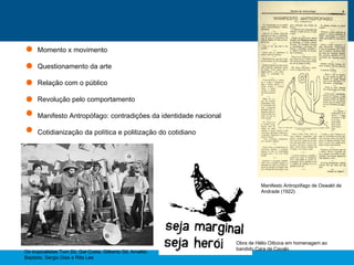 Momento x movimento
Questionamento da arte
Relação com o público
Revolução pelo comportamento
Manifesto Antropófago: contradições da identidade nacional
Cotidianização da política e politização do cotidiano
Manifesto Antropófago de Oswald de
Andrade (1922)
Obra de Hélio Oiticica em homenagem ao
bandido Cara de Cavalo
Os tropicalistas Tom Zé, Gal Costa, Gilberto Gil, Arnaldo
Baptista, Sergio Dias e Rita Lee
 