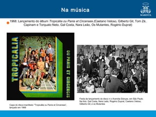 1968: Lançamento do álbum Tropicália ou Panis et Circenses (Caetano Veloso, Gilberto Gil, Tom Zé,
Capinam e Torquato Neto, Gal Costa, Nara Leão, Os Mutantes, Rogério Duprat)
Na música
Capa do disco-manifesto “Tropicália ou Panis et Circenses”,
lançado em 1968
Festa de lançamento do disco n o Avenida Danças, em São Paulo.
Na foto: Gal Costa, Nara Leão, Rogério Duprat, Caetano Veloso,
Gilberto Gil, e os Mutantes
 