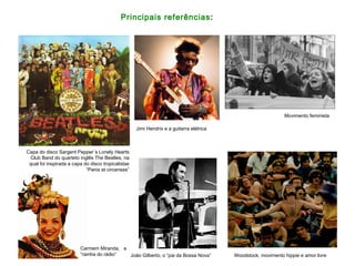 Principais referências:
Capa do disco Sargent Pepper´s Lonely Hearts
Club Band do quarteto inglês The Beatles, na
qual foi inspirada a capa do disco tropicalistas
“Panis et circenses”
Carmem Miranda, a
“rainha do rádio” João Gilberto, o “pai da Bossa Nova” Woodstock, movimento hippie e amor livre
Movimento feminista
Jimi Hendrix e a guitarra elétrica
 