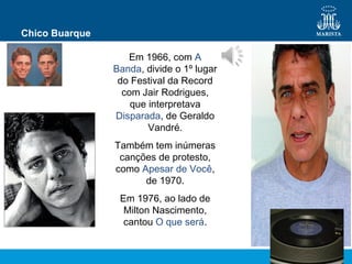 Chico Buarque
Em 1966, com A
Banda, divide o 1º lugar
do Festival da Record
com Jair Rodrigues,
que interpretava
Disparada, de Geraldo
Vandré.
Também tem inúmeras
canções de protesto,
como Apesar de Você,
de 1970.
Em 1976, ao lado de
Milton Nascimento,
cantou O que será.
 