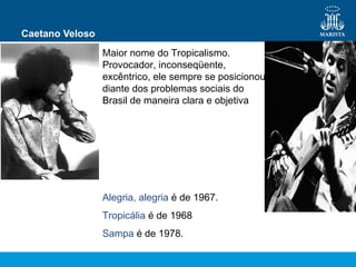Caetano Veloso
Maior nome do Tropicalismo.
Provocador, inconseqüente,
excêntrico, ele sempre se posicionou
diante dos problemas sociais do
Brasil de maneira clara e objetiva
Alegria, alegria é de 1967.
Tropicália é de 1968
Sampa é de 1978.
 