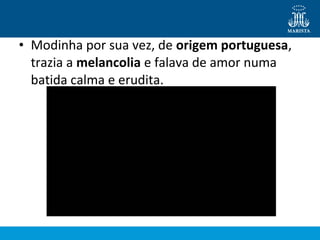 • Modinha por sua vez, de origem portuguesa,
trazia a melancolia e falava de amor numa
batida calma e erudita.
 