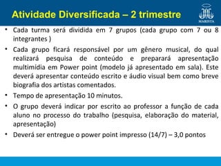 Atividade Diversificada – 2 trimestre
• Cada turma será dividida em 7 grupos (cada grupo com 7 ou 8
integrantes )
• Cada grupo ficará responsável por um gênero musical, do qual
realizará pesquisa de conteúdo e preparará apresentação
multimídia em Power point (modelo já apresentado em sala). Este
deverá apresentar conteúdo escrito e áudio visual bem como breve
biografia dos artistas comentados.
• Tempo de apresentação 10 minutos.
• O grupo deverá indicar por escrito ao professor a função de cada
aluno no processo do trabalho (pesquisa, elaboração do material,
apresentação)
• Deverá ser entregue o power point impresso (14/7) – 3,0 pontos
 