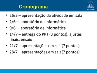 Cronograma
• 26/5 – apresentação da atividade em sala
• 2/6 – laboratório de informática
• 9/6 – laboratório de informática
• 14/7 – entrega do PPT (3 pontos), ajustes
finais, ensaio
• 21/7 – apresentações em sala(7 pontos)
• 28/7 – apresentações em sala(7 pontos)
 