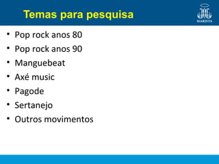 Temas para pesquisa
• Pop rock anos 80
• Pop rock anos 90
• Manguebeat
• Axé music
• Pagode
• Sertanejo
• Outros movimentos
 