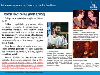 O Pop Rock brasileiro, surgiu na década
de 80.
O BRock, apelidado por Nelson Motta
(produtor musical), é caracterizado por
influências variadas, indo do new wave,
passando pelo punk e o por artistas da MPB
da década de 70, como Secos e Molhados e
Raul Seixas. Ainda assim, em alguns casos,
tomou por referência ritmos como o reggae e
a soul music.
Suas letras falam na maioria das vezes
sobre amores perdidos ou bem sucedidos,
não deixando de abordar, é claro, algumas
temáticas sociais.
Muitas bandas se destacaram nesse
período, dentre elas, podemos citar a Blitz,
Barão Vermelho, Legião Urbana, Kid Abelha,
Titãs, Ultraje a Rigor e Engenheiros do Hawaii,
capital inicial, plebe rude, nenhum de nós
Gêneros e movimentos diversos da música brasileira
ROCK NACIONAL (POP ROCK)
http://pt.scribd.com/doc/53285415/9ano-00-Apostila-completa
Barão vermelho
Legião Urbana
Engenheiros do Hawaii
Imagem: FernandoHenrique1991 /
Roberto Frejat e Rodrigo Santos, ambos
integrantes da banda Barão Vermelho se
apresentando em show de carreira solo
do Rodrigo. / domínio público
Imagem: Foto Divulgação / Brasília -
Renato Russo, vocalista da banda
Legião Urbana, conversa com Vladimir
Carvalho, diretor do documentário Rock
Brasília - Era de Ouro, que exibirá
cenas gravadas pelo cineasta na
década de 1980. / Creative Commons
Atribuição 3.0 Brasil
Imagem: David Thomaz e Daniel
Somekawa / Humberto Gessinger
durante show em Umuarama - PR. /
domínio público
 
