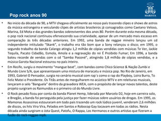 Pop rock anos 90
• No início da década de 90, a MTV chegava oficialmente ao nosso país trazendo clipes e shows de astros
da música estrangeira e veiculando clipes de artistas brasileiros já consagrados como Caetano Veloso,
Marina, Ed Mota e das grandes bandas sobreviventes dos anos 80. Porém durante esta mesma década,
o pop rock nacional continuou efervescendo sua criatividade, apesar de um mercado mais escasso em
comparação às três décadas anteriores. Em 1992, uma banda de reggae mineiro lançou um cd
independente intitulado “Skank”, o trabalho era tão bom que a Sony relançou o disco; em 1995, o
segundo trabalho da banda Calango atingiu 1,2 milhão de cópias vendidas com músicas Te Ver, Jackie
Tequila, Pacato Cidadão, Esmola, Amola e a regravação do rei É Proibido Fumar; Em 1996, a banda
bateu recorde de vendas com o cd “Samba Poconé”, atingindo 1,8 milhão de cópias vendidas, e a
música Garota Nacional estourou no país inteiro.
• Em Recife, surgiu o movimento “mangue beat”, com bandas como Chico Science & Nação Zumbi e
Mundo Livre S/A, que apresentavam uma mistura de maracatu e música pop. No Rio de Janeiro, em
1993, Gabriel O Pensador, surgia no cenário musical com rap´s como o rap do Playboy, Loira Burra, To
Feliz Matei o Presidente. Os Titãs antes de mergulharem no acústico MTV e em releituras musicais,
lançaram o selo “Banguela” dentro da gravadora WEA, com o propósito de lançar novos talentos, deste
projeto surgiram os Raimundos e o primeiro cd do Mundo Livre.
• O Rock pesado ficou por conta da banda Planet Hemp, liderada por Marcelo D2, hoje em carreira solo,
e Bnegão, a banda foi perseguida pela justiça por fazer músicas sobre usuários de drogas. Em 1995, os
Mamonas Assassinas estouraram em todo país trazendo um rock lúdico juvenil, venderam 2,6 milhões
de discos, os hits Vira Vira, Pelados em Santos e Robocop Gay tocavam em todas as rádios. Nesta
década ainda surgiram o Jota Quest, Patofu, O Rappa, Los Hermanos e outros artistas que fizeram a
fusão do rock-reggae-mpb.
 