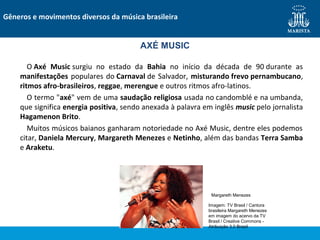 O Axé Music surgiu no estado da Bahia no início da década de 90 durante as
manifestações populares do Carnaval de Salvador, misturando frevo pernambucano,
ritmos afro-brasileiros, reggae, merengue e outros ritmos afro-latinos.
O termo "axé" vem de uma saudação religiosa usada no candomblé e na umbanda,
que significa energia positiva, sendo anexada à palavra em inglês music pelo jornalista
Hagamenon Brito.
Muitos músicos baianos ganharam notoriedade no Axé Music, dentre eles podemos
citar, Daniela Mercury, Margareth Menezes e Netinho, além das bandas Terra Samba
e Araketu.
Gêneros e movimentos diversos da música brasileira
AXÉ MUSIC
Margareth Menezes
Imagem: TV Brasil / Cantora
brasileira Margareth Menezes
em imagem do acervo da TV
Brasil / Creative Commons -
Atribuição 3.0 Brasil
 