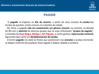 Gêneros e movimentos diversos da música brasileira
PAGODE
O pagode se originou no Rio de Janeiro, a partir da cena musical do samba dos
fundos de quintais, muito comuns no subúrbio da cidade.
No início, o pagode não era exatamente um gênero musical, no entanto, na década
de 90 com o advento de diversos grupos que se auto intitulavam “grupos de pagode”,
a exemplo de Raça Negra, Molejo e Art Popular, o nome ganhou repercussão nacional,
figurando hoje como um desdobramento do samba.
O termo pagode era dado às festas que aconteciam nas senzalas e acabou tornando-
se depois sinônimo de qualquer festa regada a alegria, bebida e cantoria.
 