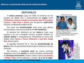 A música sertaneja surgiu em 1929, no entanto, foi nas
décadas de 80/90 com o aparecimento de duplas como
Chitãozinho e Xororó, Leandro e Leoanardo, Zezé di Camargo e
Luciano e João Paulo e Daniel que ela ganhou repercussão
nacional, arrebatando milhões de fãs.
Por causa das transformações pelas quais esse gênero
musical passou, costuma-se dividi-lo em três momentos.
O primeiro faz referência ao seu início no meio rural
paulista e no sul e triângulo mineiro, surgindo também no
sudeste goiano e mato-grossense. Destacaram-se nessa fase
dulplas como Tonico e Tinoco, Milionário e José Rico, Sérgio
Reis, dentre outros.
O segundo momento foi a fase da comercialização do
gênero, fase em que pessoas do país todo se renderam a musica
sertaneja.
No entanto, o momento atual da música sertaneja
despertou uma nova eclosão na música brasileira. Renomeado
de Sertanejo Universitário, revelou nomes como Luan Santana
e Michel Teló,o último exportou a música “ai se eu te pego”
para vários países, a qual virou hit internacional.
Gêneros e movimentos diversos da música brasileira
SERTANEJO
Chitãozinho e Xororó
Michel Teló
Imagem:IgorDuarte/Michel
TelóemItabuna-SP,Brasil./
CreativeCommonsAttribution-
ShareAlike2.0Generic
Imagem: Sérgio Savarese da cidade de
São Paulo / Ipiranga, Brasil /
www.saladageral.blogger.com.br/ Creative
Commons Attribution-Share Alike 2.0
Generic
 