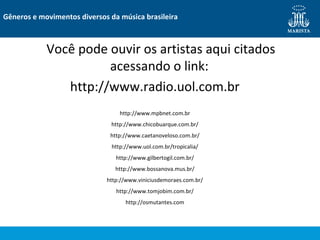 Você pode ouvir os artistas aqui citados
acessando o link:
http://www.radio.uol.com.br
Gêneros e movimentos diversos da música brasileira
http://www.mpbnet.com.br
http://www.chicobuarque.com.br/
http://www.caetanoveloso.com.br/
http://www.uol.com.br/tropicalia/
http://www.gilbertogil.com.br/
http://www.bossanova.mus.br/
http://www.viniciusdemoraes.com.br/
http://www.tomjobim.com.br/
http://osmutantes.com
 