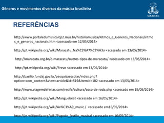 REFERÊNCIAS
http://www.portaledumusicalcp2.mus.br/historiamusica/Ritmos_e_Generos_Nacionais/ritmo
s_e_generos_nacionais.htm <acessado em 12/05/2014>
http://pt.wikipedia.org/wiki/Maracatu_Na%C3%A7%C3%A3o <acessado em 13/05/2014>
http://maracatu.org.br/o-maracatu/outros-tipos-de-maracatu/ <acessado em 13/05/2014>
http://pt.wikipedia.org/wiki/Frevo <acessado em 13/05/2014>
http://basilio.fundaj.gov.br/pesquisaescolar/index.php?
option=com_content&view=article&id=519&Itemid=182 <acessado em 13/05/2014>
http://www.viagemdeferias.com/recife/cultura/coco-de-roda.php <acessado em 15/05/2014>
http://pt.wikipedia.org/wiki/Manguebeat <acessado em 16/05/2014>
http://pt.wikipedia.org/wiki/Ax%C3%A9_music / <acessado em16/05/2014>
http://pt.wikipedia.org/wiki/Pagode_(estilo_musical <acessado em 16/05/2014>
Gêneros e movimentos diversos da música brasileira
 