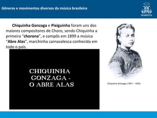 Chiquinha Gonzaga e Pixiguinha foram uns dos
maiores compositores de Choro, sendo Chiquinha a
primeira “chorona”, e compôs em 1899 a música
“Abre Alas”, marchinha carnavalesca conhecida em
todo o país.
Gêneros e movimentos diversos da música brasileira
Chiquinha Gonzaga (1847 – 1935)
 