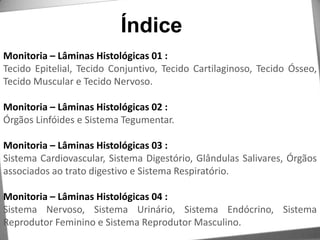 ÍndiceMonitoria – Lâminas Histológicas 01 :Tecido Epitelial, Tecido Conjuntivo, Tecido Cartilaginoso, Tecido Ósseo, Tecido Muscular e Tecido Nervoso.Monitoria – Lâminas Histológicas 02 :Órgãos Linfóides e Sistema Tegumentar.Monitoria – Lâminas Histológicas 03 :Sistema Cardiovascular, Sistema Digestório, Glândulas Salivares, Órgãos associados ao trato digestivo e Sistema Respiratório.Monitoria – Lâminas Histológicas 04 :Sistema Nervoso, Sistema Urinário, Sistema Endócrino, Sistema Reprodutor Feminino e Sistema Reprodutor Masculino.