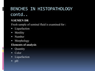 BENCHES IN HISTOPATHOLOGY
contd..
9.SEMEN DR
Fresh sample of seminal fluid is examined for :
 Liquefaction
 Motility
 Number
 Morphology
Elements of analysis
 Quantity
 Color
 Liquefaction
 pH
 