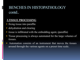 BENCHES IN HISTOPATHOLOGY
contd..
3.TISSUE PROCESSING
 fixing tissue into paraffin
 dehydration and clearing
 tissue is infiltrated with the embedding agent, (paraffin)
 Tissue processing is always automated for the large volumes of
tissues.
 Automation consists of an instrument that moves the tissues
around through the various agents on a preset time scale.
 