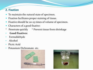 2. Fixation
 To maintain the natural state of specimen.
 Fixation facilitates proper staining of tissue.
 Fixative should be 20-25 times of volume of specimen.
 Characters of a good fixative:
* Penetrate quickly * Prevent tissue from shrinkage
• Good fixatives:
• Formaldehyde
• Alcohol
• Picric Acid
• Potassium Dichromate etc.
 