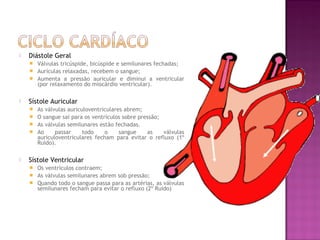    Diástole Geral
     Válvulas tricúspide, bicúspide e semilunares fechadas;
     Aurículas relaxadas, recebem o sangue;
     Aumenta a pressão auricular e diminui a ventricular
      (por relaxamento do miocárdio ventricular).

   Sístole Auricular
     As válvulas auriculoventriculares abrem;
     O sangue sai para os ventrículos sobre pressão;
     As válvulas semilunares estão fechadas.
     Ao     passar     todo    o     sangue    as    válvulas
      auriculoventriculares fecham para evitar o refluxo (1º
      Ruido).

   Sístole Ventricular
     Os ventrículos contraem;
     As válvulas semilunares abrem sob pressão;
     Quando todo o sangue passa para as artérias, as válvulas
      semilunares fecham para evitar o refluxo (2º Ruido)
 