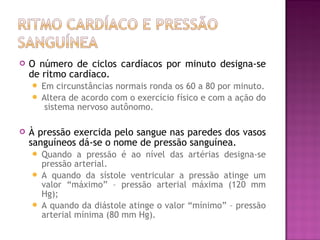    O número de ciclos cardíacos por minuto designa-se
    de ritmo cardíaco.
     Em circunstâncias normais ronda os 60 a 80 por minuto.
     Altera de acordo com o exercício físico e com a ação do
       sistema nervoso autônomo.

   À pressão exercida pelo sangue nas paredes dos vasos
    sanguíneos dá-se o nome de pressão sanguínea.
     Quando a pressão é ao nível das artérias designa-se
      pressão arterial.
     A quando da sístole ventricular a pressão atinge um
      valor “máximo” – pressão arterial máxima (120 mm
      Hg);
     A quando da diástole atinge o valor “mínimo” – pressão
      arterial mínima (80 mm Hg).
 