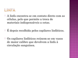    A linfa encontra-se em contato direto com as
    células, pelo que permite a troca de
    materiais indispensáveis a estas.

   É depois recolhida pelos capilares linfáticos.

   Os capilares linfáticos reúnem-se em vasos
    de maior calibre que devolvem a linfa à
    circulação sanguínea.
 