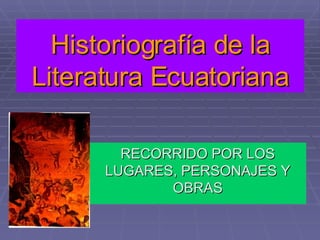 Historiografía de la Literatura Ecuatoriana RECORRIDO POR LOS LUGARES, PERSONAJES Y OBRAS 