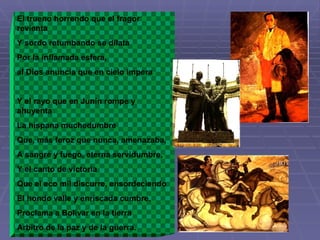 El trueno horrendo que el fragor revienta Y sordo retumbando se dilata Por la inflamada esfera,  al Dios anuncia que en cielo impera Y el rayo que en Junín rompe y ahuyenta La hispana muchedumbre Que, más feroz que nunca, amenazaba, A sangre y fuego, eterna servidumbre, Y el canto de victoria Que el eco mil discurre, ensordeciendo El hondo valle y enriscada cumbre, Proclama a Bolívar en la tierra Arbitro de la paz y de la guerra. 