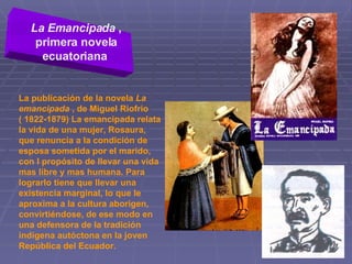 La Emancipada  , primera novela ecuatoriana   La publicación de la novela  La emancipada  , de Miguel Riofrío ( 1822-1879) La emancipada relata la vida de una mujer, Rosaura, que renuncia a la condición de esposa sometida por el marido, con l propósito de llevar una vida mas libre y mas humana. Para lograrlo tiene que llevar una existencia marginal, lo que le aproxima a la cultura aborigen, convirtiéndose, de ese modo en una defensora de la tradición indígena autóctona en la joven República del Ecuador. 