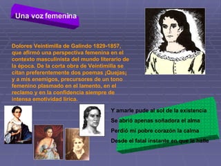 Una voz femenina   Dolores Veintimilla de Galindo 1829-1857, que afirmó una perspectiva femenina en el contexto masculinista del mundo literario de la época. De la corta obra de Veintimilla se citan preferentemente dos poemas ¡Quejas¡ y a mis enemigos, precursores de un tono femenino plasmado en el lamento, en el reclamo y en la confidencia siempre de intensa emotividad lírica.  Y amarle pude al sol de la existencia Se abrió apenas soñadora el alma Perdió mi pobre corazón la calma  Desde el fatal instante en que le halle 