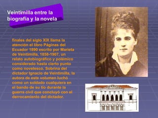 Veintimilla entre la biografía y la novela   finales del siglo XIX llama la atención el libro Páginas del Ecuador 1890 escrito por Marieta de Veintimilla, 1858-1907, un relato autobiográfico y polémico considerado hasta cierto punto como novelesco. Sobrina del dictador Ignacio de Veintimilla, la autora de este volumen luchó como un soldado cualquiera en el bando de su tío durante la guerra civil que concluyó con el derrocamiento del dictador.  