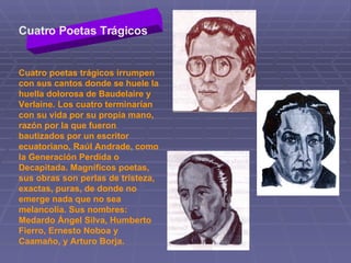 Cuatro poetas trágicos irrumpen con sus cantos donde se huele la huella dolorosa de Baudelaire y Verlaine. Los cuatro terminarían con su vida por su propia mano, razón por la que fueron bautizados por un escritor ecuatoriano, Raúl Andrade, como la Generación Perdida o Decapitada. Magníficos poetas, sus obras son perlas de tristeza, exactas, puras, de donde no emerge nada que no sea melancolía. Sus nombres: Medardo Ángel Silva, Humberto Fierro, Ernesto Noboa y Caamaño, y Arturo Borja.  Cuatro Poetas Trágicos 