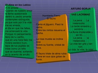 El Alma en los Labios A mi amada Cuando de nuestro amor la llama apasionada dentro tu pecho amante contemples extinguida, ya que solo por ti la vida me es amada, el día en que me faltes, me arrancaré la vida. Porque mi pensamiento, lleno de tu cariño, que en una hora feliz me hiciera esclavo tuyo, lejos de tus pupilas es triste como un niño que se duerme, soñando en tu acento de arrullo. Humberto Fierro El fauno Canta el jilguero. Pasó la racha. Entre los mirtos resuena el hacha. La rosa mustia se inclina loca Sobre su fuente, cristal de roca. El fauno triste de alma rubia Tiene en sus ojos gotas de lluvia. ARTURO BORJA  VAS LACRIMAE  La pena. . . La melancolía . . .  La tarde siniestra y sombría . . .  La lluvia implacable y sin fin. . .  La pena . . . la melancolía . . . La vida tan gris y tan ruin.  La vida, la vida, la vida!  