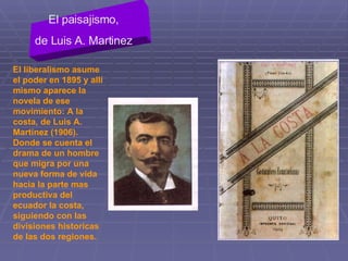 El liberalismo asume el poder en 1895 y allí mismo aparece la novela de ese movimiento: A la costa, de Luis A. Martínez (1906). Donde se cuenta el drama de un hombre que migra por una nueva forma de vida hacia la parte mas productiva del ecuador la costa, siguiendo con las divisiones historicas de las dos regiones. El paisajismo, de Luis A. Martinez 
